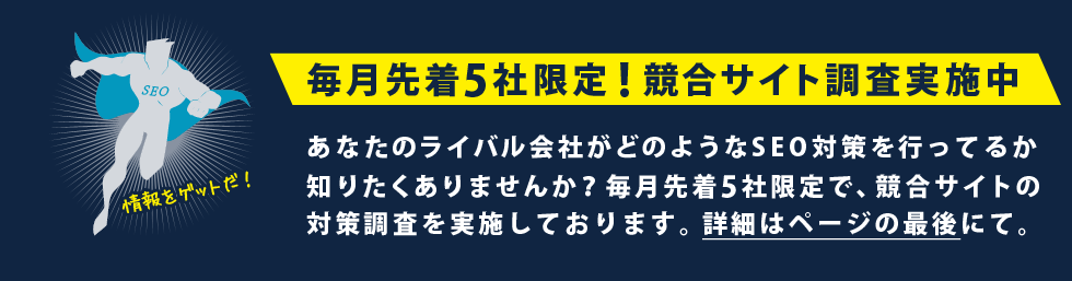 毎月先着5社限定!競合サイト調査実施中！あなたのライバル会社がどのようなSEO対策を行ってるか知りたくありませんか？毎月先着5社限定で、競合サイトの対策調査を実施しております。詳細はページの最後にて。