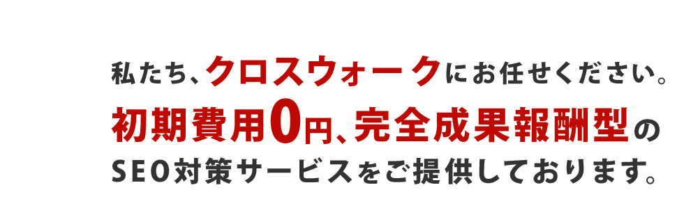 私たち、クロスウォークにお任せください。初期費用0円、完全成果報酬型のSEO対策サービスをご提供しております。