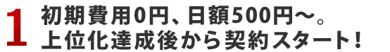 1.初期費用0円、日額500円～。上位化達成後から契約スタート！