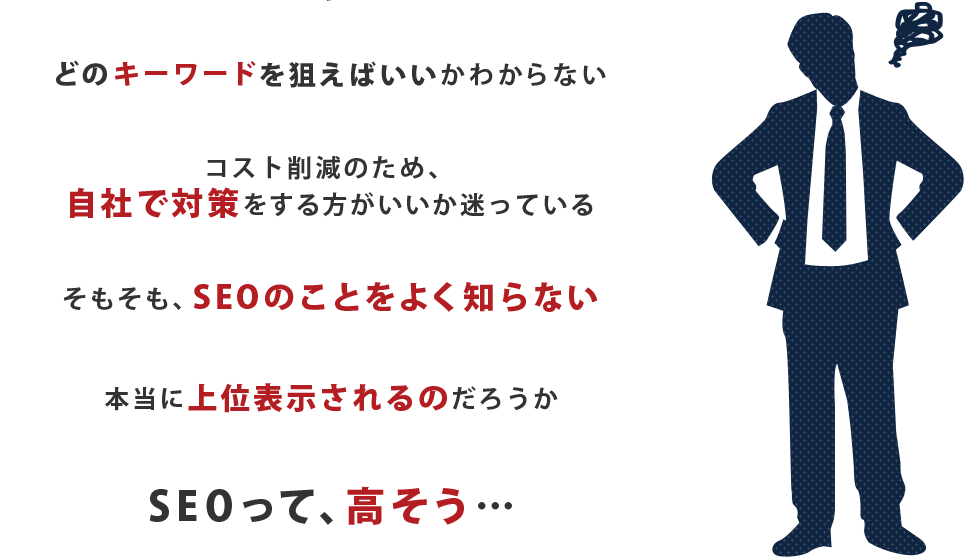 どのキーワードを狙えばいいかわからない。コスト削減のため、自社で対策をする方がいいか迷っている。そもそも、SEOのことをよく知らない。本当に上位表示されるのだろうか。SEOって、高そう…。